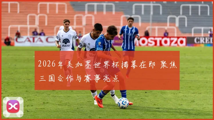2026年美加墨世界杯揭幕在即 聚焦三国合作与赛事亮点