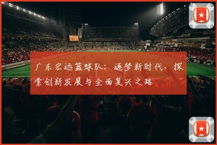广东宏远篮球队：逐梦新时代，探索创新发展与全面复兴之路