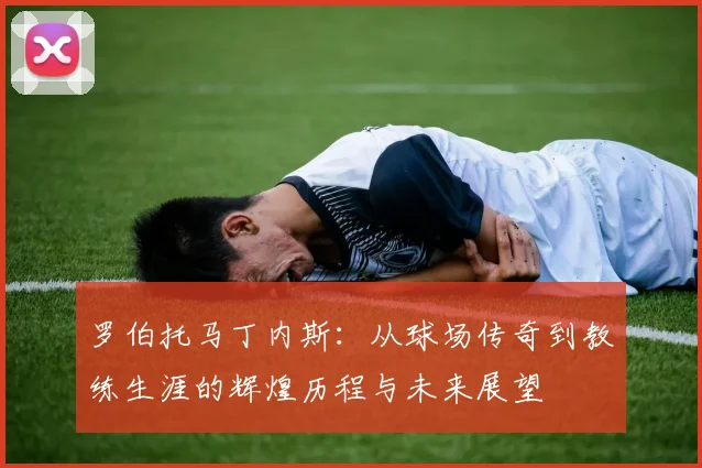 罗伯托马丁内斯：从球场传奇到教练生涯的辉煌历程与未来展望