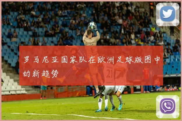 罗马尼亚国家队在欧洲足球版图中的新趋势