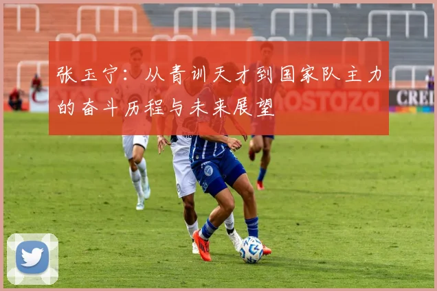 张玉宁：从青训天才到国家队主力的奋斗历程与未来展望