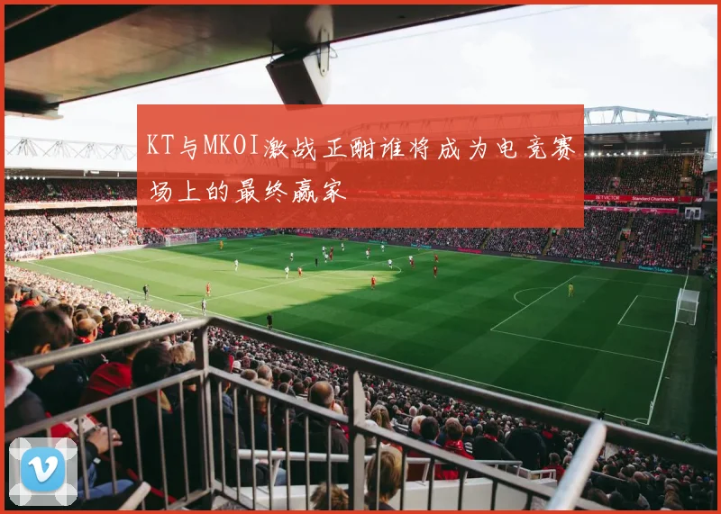 KT与MKOI激战正酣谁将成为电竞赛场上的最终赢家