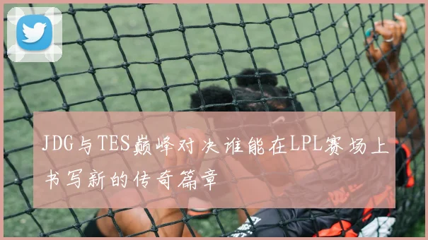 JDG与TES巅峰对决谁能在LPL赛场上书写新的传奇篇章
