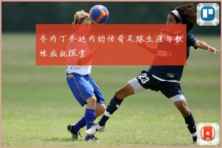 齐内丁齐达内的传奇足球生涯与教练成就探索