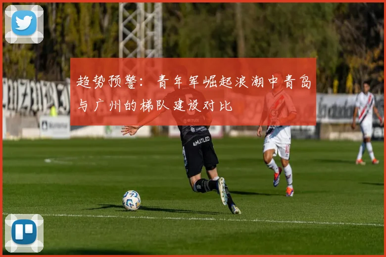趋势预警：青年军崛起浪潮中青岛与广州的梯队建设对比