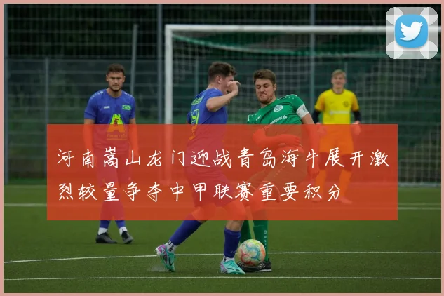 河南嵩山龙门迎战青岛海牛展开激烈较量争夺中甲联赛重要积分