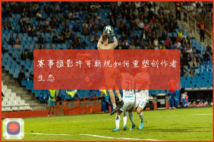 赛事摄影许可新规如何重塑创作者生态