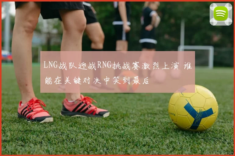LNG战队迎战RNG挑战赛激烈上演 谁能在关键对决中笑到最后