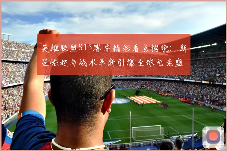 英雄联盟S15赛季精彩看点揭晓：新星崛起与战术革新引爆全球电竞盛宴