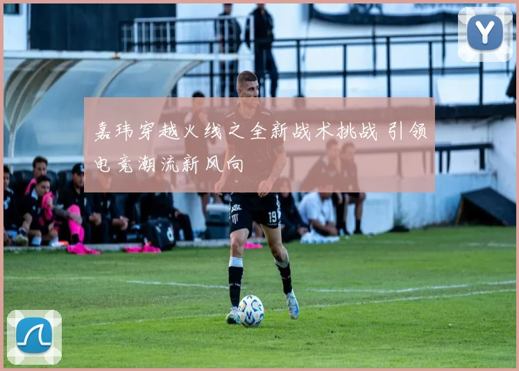 嘉玮穿越火线之全新战术挑战 引领电竞潮流新风向