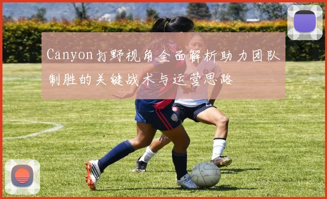 Canyon打野视角全面解析助力团队制胜的关键战术与运营思路